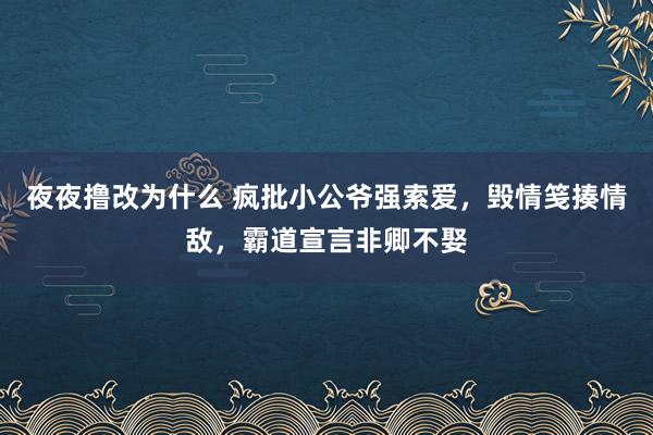 夜夜撸改为什么 疯批小公爷强索爱，毁情笺揍情敌，霸道宣言非卿不娶