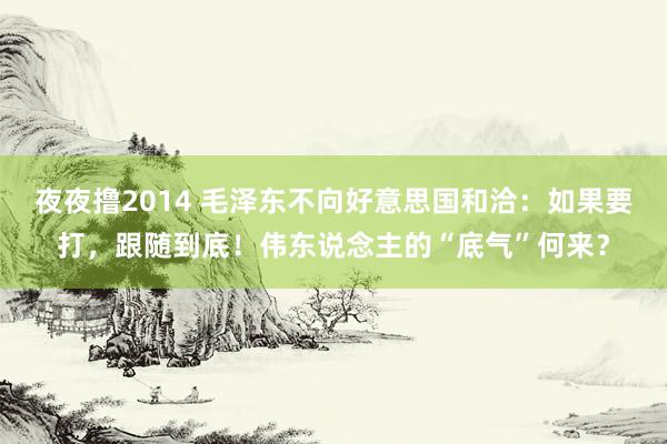 夜夜撸2014 毛泽东不向好意思国和洽：如果要打，跟随到底！伟东说念主的“底气”何来？