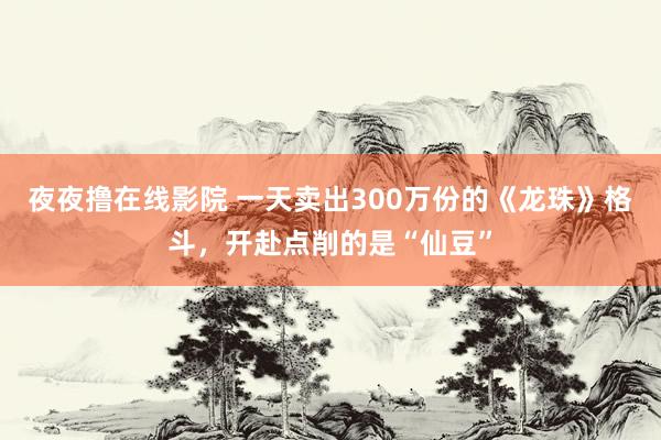 夜夜撸在线影院 一天卖出300万份的《龙珠》格斗，开赴点削的是“仙豆”