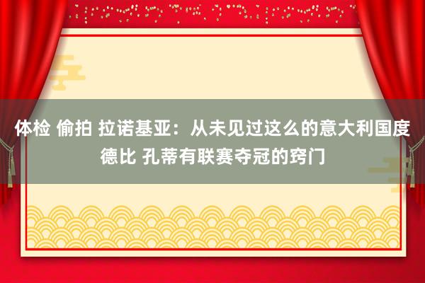 体检 偷拍 拉诺基亚：从未见过这么的意大利国度德比 孔蒂有联赛夺冠的窍门