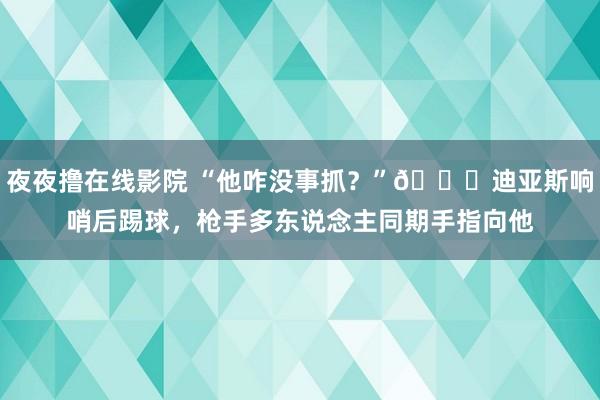 夜夜撸在线影院 “他咋没事抓？”😂迪亚斯响哨后踢球，枪手多东说念主同期手指向他