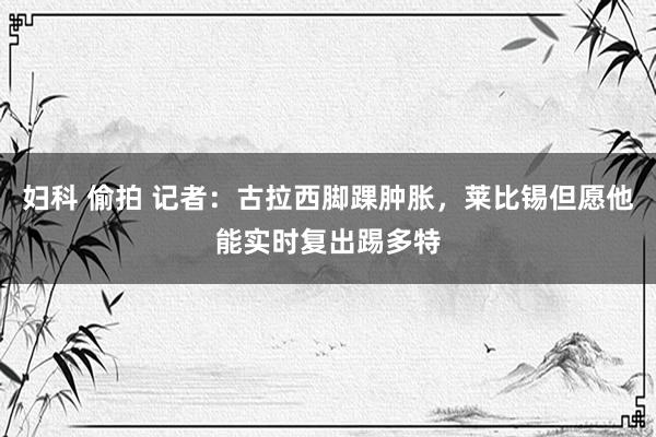 妇科 偷拍 记者：古拉西脚踝肿胀，莱比锡但愿他能实时复出踢多特