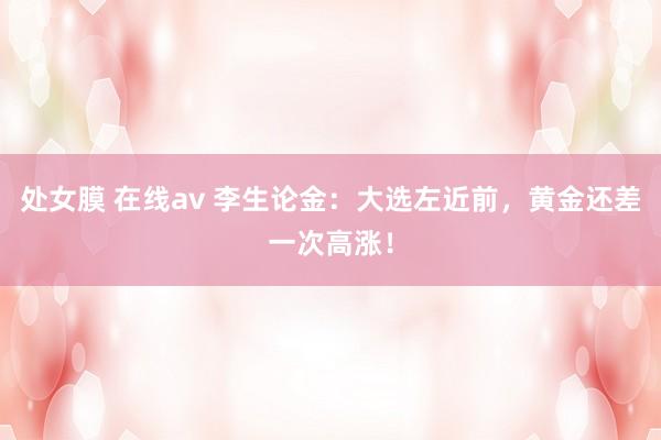 处女膜 在线av 李生论金：大选左近前，黄金还差一次高涨！