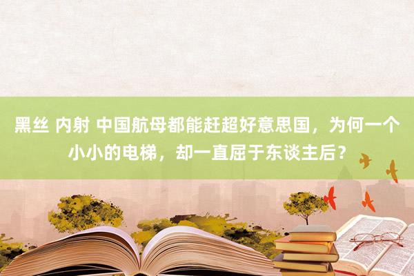 黑丝 内射 中国航母都能赶超好意思国，为何一个小小的电梯，却一直屈于东谈主后？