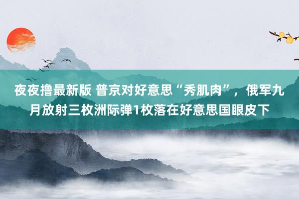 夜夜撸最新版 普京对好意思“秀肌肉”，俄军九月放射三枚洲际弹1枚落在好意思国眼皮下