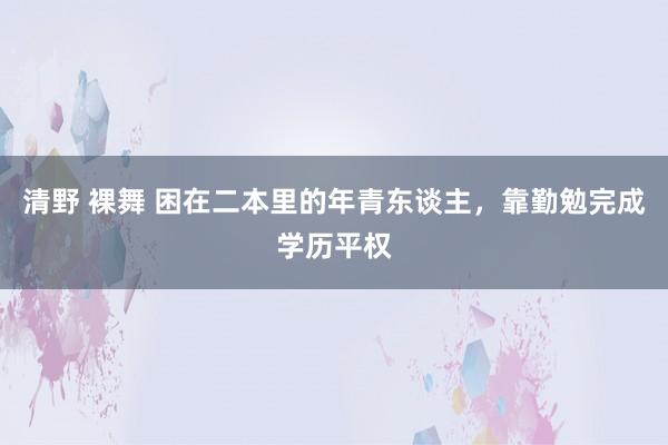 清野 裸舞 困在二本里的年青东谈主，靠勤勉完成学历平权