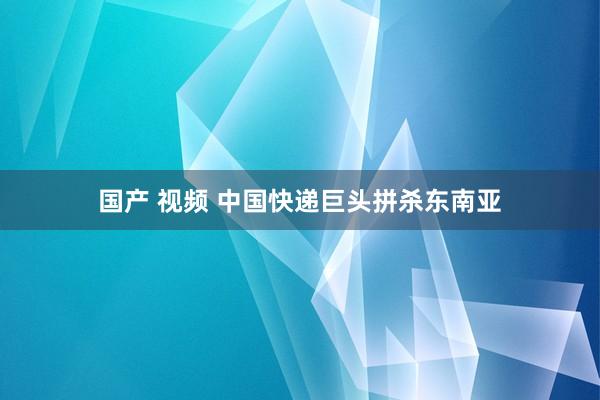 国产 视频 中国快递巨头拼杀东南亚