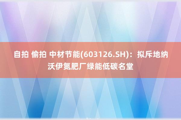 自拍 偷拍 中材节能(603126.SH)：拟斥地纳沃伊氮肥厂绿能低碳名堂