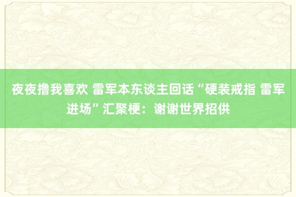 夜夜撸我喜欢 雷军本东谈主回话“硬装戒指 雷军进场”汇聚梗：谢谢世界招供