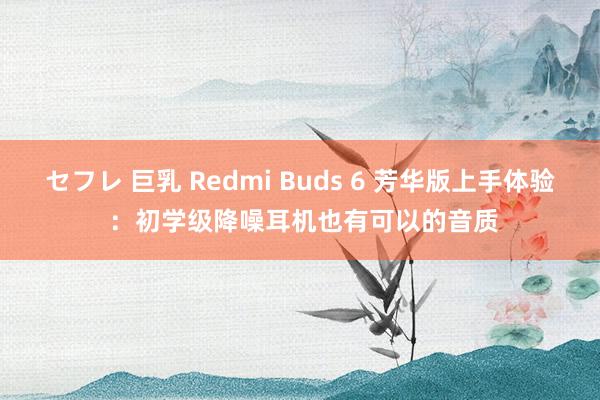 セフレ 巨乳 Redmi Buds 6 芳华版上手体验 ：初学级降噪耳机也有可以的音质