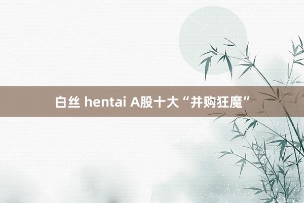 白丝 hentai A股十大“并购狂魔”