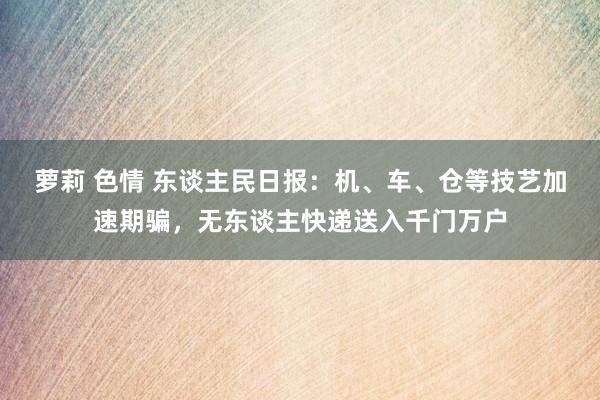 萝莉 色情 东谈主民日报：机、车、仓等技艺加速期骗，无东谈主快递送入千门万户