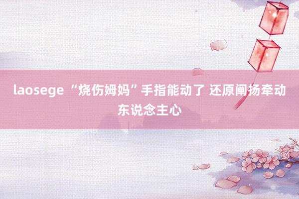 laosege “烧伤姆妈”手指能动了 还原阐扬牵动东说念主心