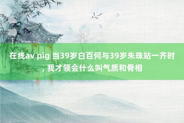 在线av pig 当39岁白百何与39岁朱珠站一齐时, 我才领会什么叫气质和骨相