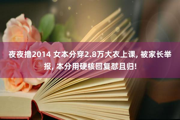 夜夜撸2014 女本分穿2.8万大衣上课， 被家长举报， 本分用硬核回复怼且归!