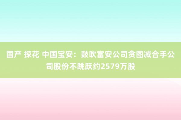 国产 探花 中国宝安：鼓吹富安公司贪图减合手公司股份不跳跃约2579万股