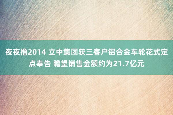 夜夜撸2014 立中集团获三客户铝合金车轮花式定点奉告 瞻望销售金额约为21.7亿元