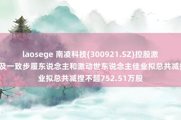 laosege 南凌科技(300921.SZ)控股激动、实控东说念主及一致步履东说念主和激动世东说念主佳业拟总共减捏不超752.51万股