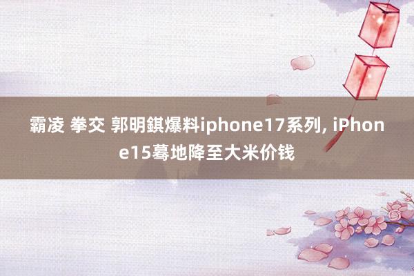 霸凌 拳交 郭明錤爆料iphone17系列, iPhone15蓦地降至大米价钱