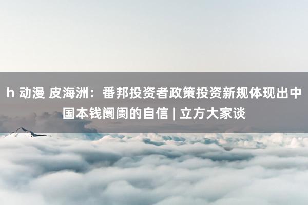 h 动漫 皮海洲：番邦投资者政策投资新规体现出中国本钱阛阓的自信 | 立方大家谈