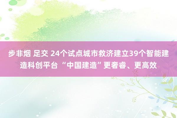 步非烟 足交 24个试点城市救济建立39个智能建造科创平台 “中国建造”更奢睿、更高效