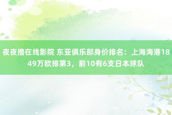 夜夜撸在线影院 东亚俱乐部身价排名：上海海港1849万欧排第3，前10有6支日本球队