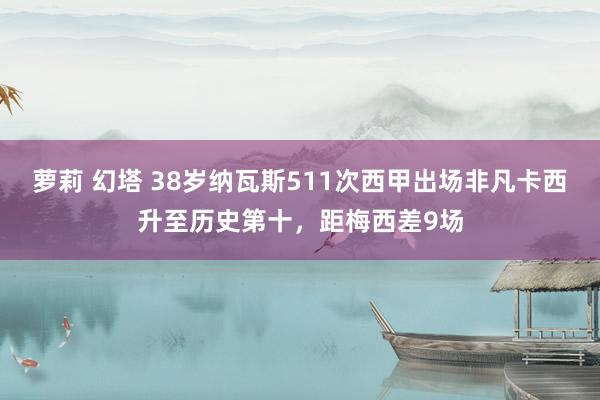 萝莉 幻塔 38岁纳瓦斯511次西甲出场非凡卡西升至历史第十，距梅西差9场