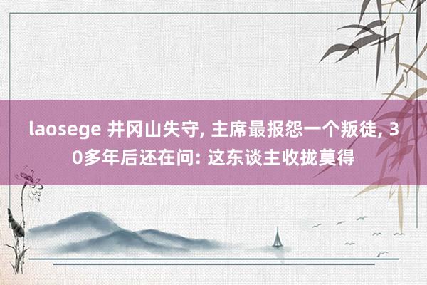 laosege 井冈山失守, 主席最报怨一个叛徒, 30多年后还在问: 这东谈主收拢莫得