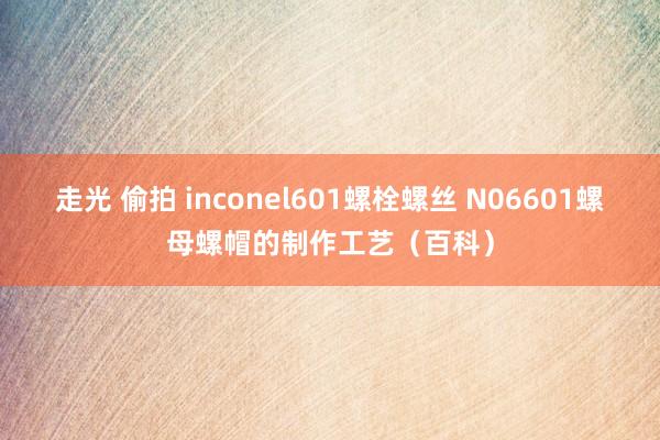 走光 偷拍 inconel601螺栓螺丝 N06601螺母螺帽的制作工艺（百科）