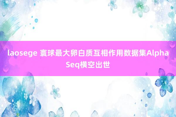 laosege 寰球最大卵白质互相作用数据集AlphaSeq横空出世