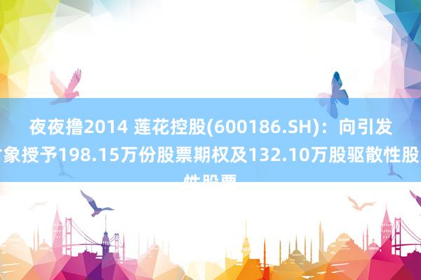 夜夜撸2014 莲花控股(600186.SH)：向引发对象授予198.15万份股票期权及132.10万股驱散性股票