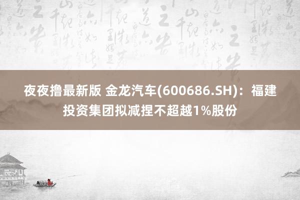 夜夜撸最新版 金龙汽车(600686.SH)：福建投资集团拟减捏不超越1%股份