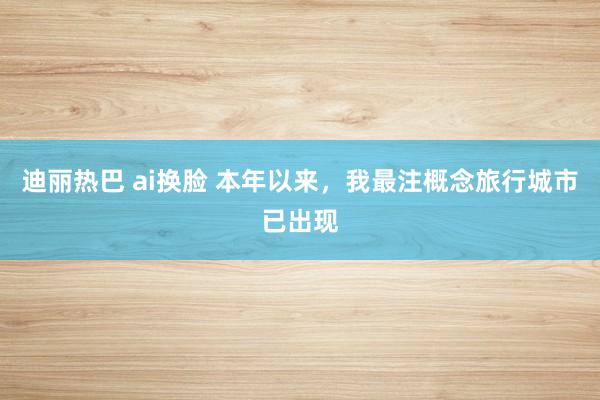 迪丽热巴 ai换脸 本年以来，我最注概念旅行城市已出现