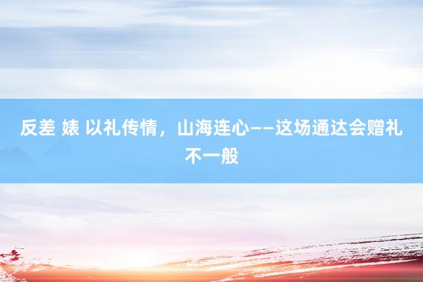 反差 婊 以礼传情，山海连心——这场通达会赠礼不一般