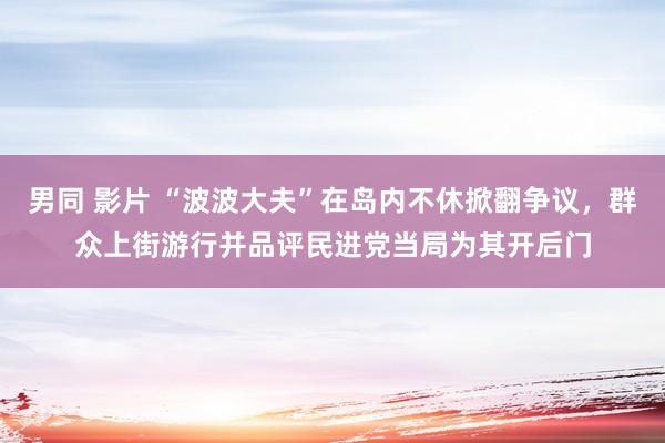 男同 影片 “波波大夫”在岛内不休掀翻争议，群众上街游行并品评民进党当局为其开后门