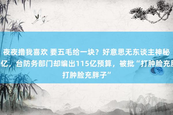 夜夜撸我喜欢 要五毛给一块？好意思无东谈主神秘价55亿，台防务部门却编出115亿预算，被批“打肿脸充胖子”