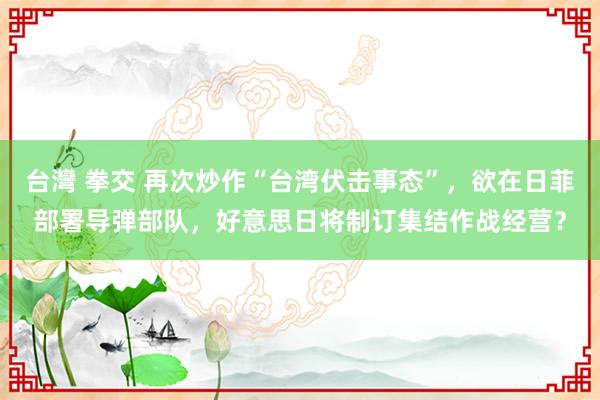 台灣 拳交 再次炒作“台湾伏击事态”，欲在日菲部署导弹部队，好意思日将制订集结作战经营？