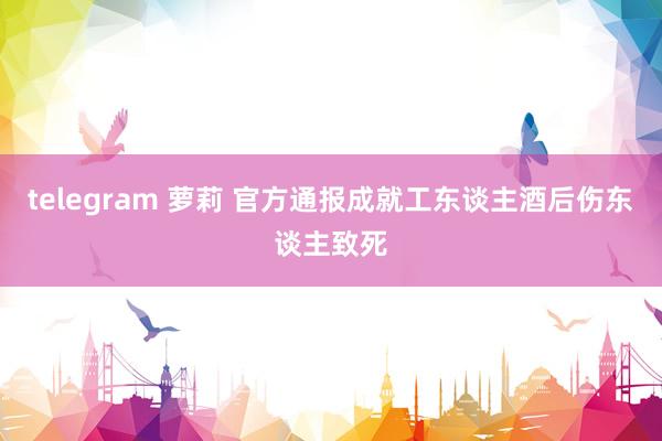 telegram 萝莉 官方通报成就工东谈主酒后伤东谈主致死