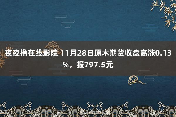 夜夜撸在线影院 11月28日原木期货收盘高涨0.13%，报797.5元