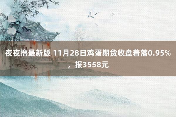 夜夜撸最新版 11月28日鸡蛋期货收盘着落0.95%，报3558元