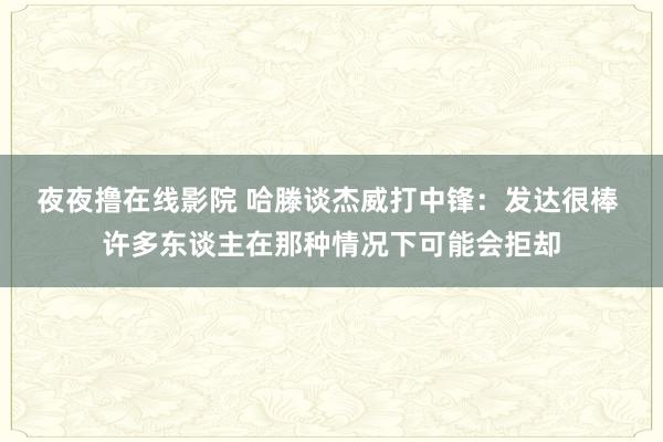 夜夜撸在线影院 哈滕谈杰威打中锋：发达很棒 许多东谈主在那种情况下可能会拒却