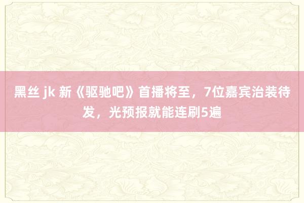 黑丝 jk 新《驱驰吧》首播将至，7位嘉宾治装待发，光预报就能连刷5遍