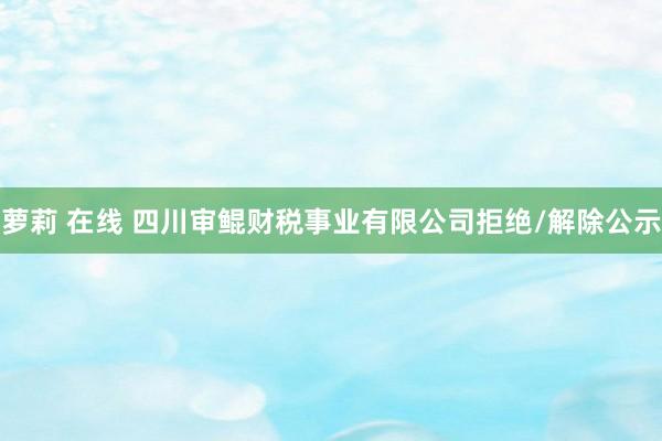 萝莉 在线 四川审鲲财税事业有限公司拒绝/解除公示