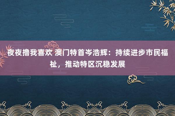 夜夜撸我喜欢 澳门特首岑浩辉：持续进步市民福祉，推动特区沉稳发展