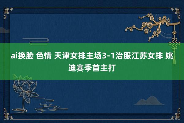 ai换脸 色情 天津女排主场3-1治服江苏女排 姚迪赛季首主打