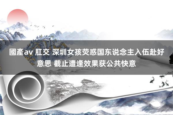 國產av 肛交 深圳女孩荧惑国东说念主入伍赴好意思 截止遭逢效果获公共快意