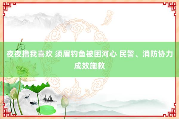 夜夜撸我喜欢 须眉钓鱼被困河心 民警、消防协力成效施救