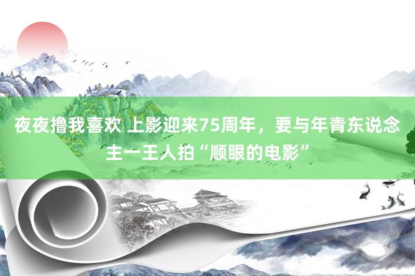 夜夜撸我喜欢 上影迎来75周年，要与年青东说念主一王人拍“顺眼的电影”