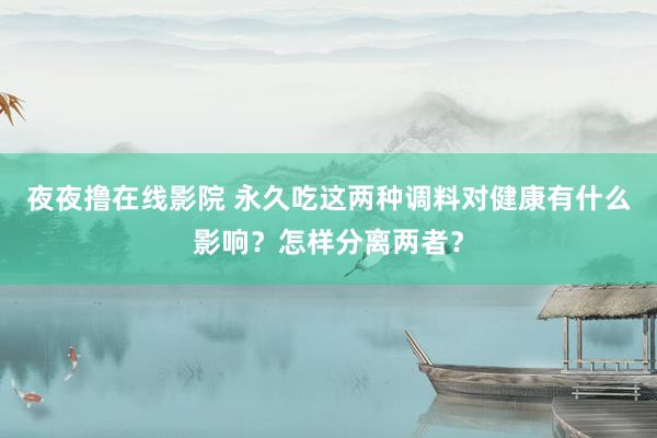 夜夜撸在线影院 永久吃这两种调料对健康有什么影响？怎样分离两者？