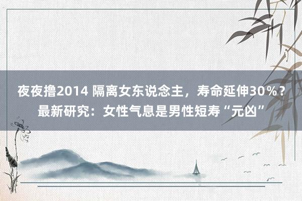 夜夜撸2014 隔离女东说念主，寿命延伸30％？最新研究：女性气息是男性短寿“元凶”